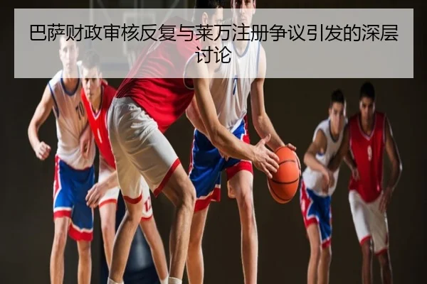 巴萨财政审核反复与莱万注册争议引发的深层讨论