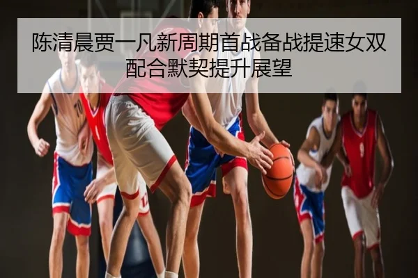 陈清晨贾一凡新周期首战备战提速女双配合默契提升展望