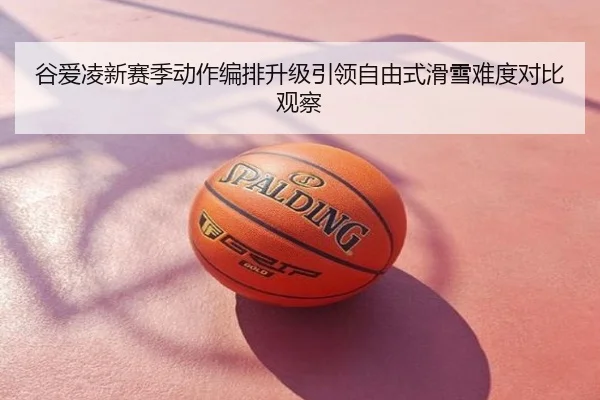 谷爱凌新赛季动作编排升级引领自由式滑雪难度对比观察