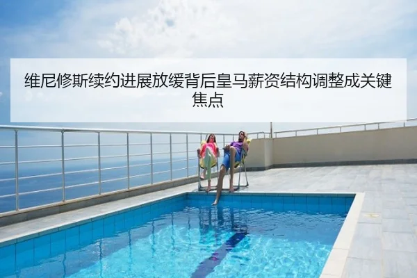 维尼修斯续约进展放缓背后皇马薪资结构调整成关键焦点