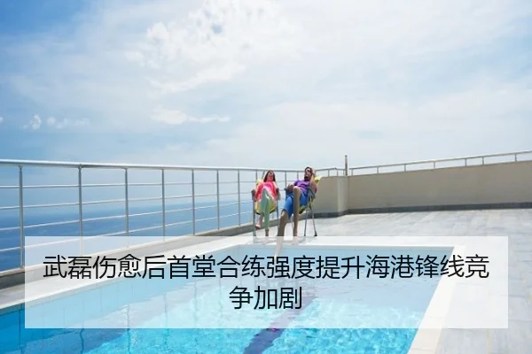 武磊伤愈后首堂合练强度提升海港锋线竞争加剧