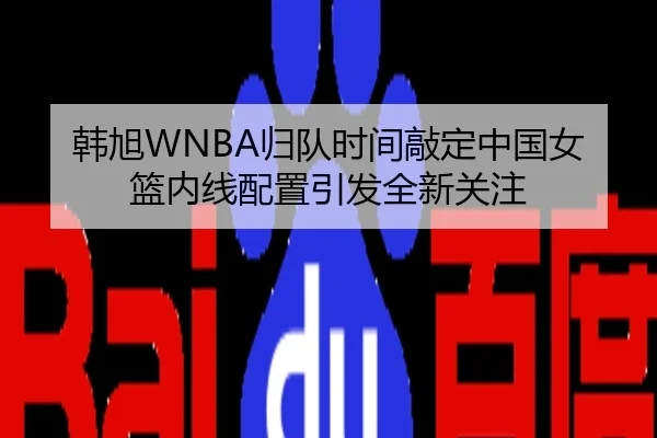 韩旭WNBA归队时间敲定中国女篮内线配置引发全新关注