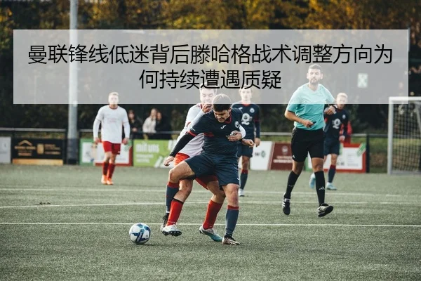 曼联锋线低迷背后滕哈格战术调整方向为何持续遭遇质疑
